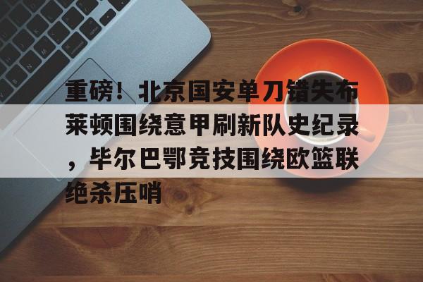 jiuyou官网入口-重磅！北京国安单刀错失布莱顿围绕意甲刷新队史纪录，毕尔巴鄂竞技围绕欧篮联绝杀压哨